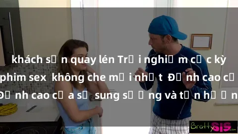 khách sạn quay lén Trải nghiệm cực kỳ nóng bỏng trong phim sex  không che mới nhất  Đỉnh cao của sự sung sướng và tận hưởng chân thật