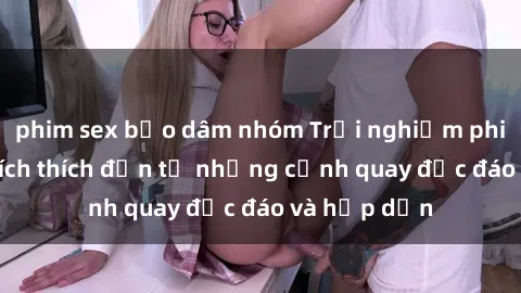 phim sex bạo dâm nhóm Trải nghiệm phim sex : Sự kích thích đến từ những cảnh quay độc đáo và hấp dẫn