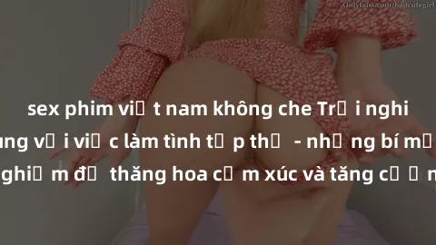 sex phim việt nam không che Trải nghiệm hứng khởi cùng với việc làm tình tập thể - những bí mật và kinh nghiệm để thăng hoa cảm xúc và tăng cường sự gắn kết trong mối quan hệ