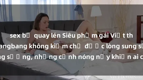 sex bị quay lén Siêu phẩm gái Việt tham gia trong buổi gangbang không kiềm chế được lòng sung sướng, những cảnh nóng nảy khiến ai cũng phải mãn nhãn