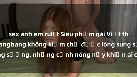 sex anh em ruột Siêu phẩm gái Việt tham gia trong buổi gangbang không kiềm chế được lòng sung sướng, những cảnh nóng nảy khiến ai cũng phải mãn nhãn