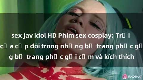 sex jav idol HD Phim sex cosplay: Trải nghiệm tuyệt vời của cặp đôi trong những bộ trang phục gợi cảm và kích thích