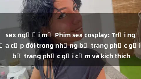 sex người mỹ Phim sex cosplay: Trải nghiệm tuyệt vời của cặp đôi trong những bộ trang phục gợi cảm và kích thích