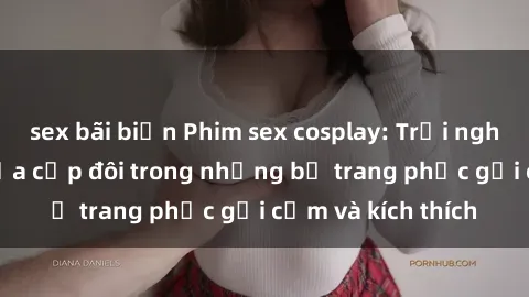 sex bãi biển Phim sex cosplay: Trải nghiệm tuyệt vời của cặp đôi trong những bộ trang phục gợi cảm và kích thích