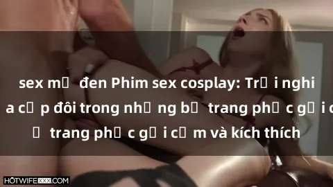 sex mỹ đen Phim sex cosplay: Trải nghiệm tuyệt vời của cặp đôi trong những bộ trang phục gợi cảm và kích thích