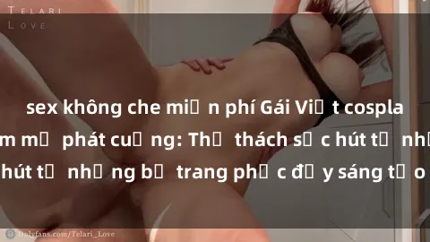 sex không che miễn phí Gái Việt cosplay sexy khiến fan hâm mộ phát cuồng: Thử thách sức hút từ những bộ trang phục đầy sáng tạo và quyến rũ!