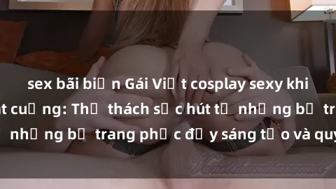 sex bãi biển Gái Việt cosplay sexy khiến fan hâm mộ phát cuồng: Thử thách sức hút từ những bộ trang phục đầy sáng tạo và quyến rũ!