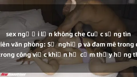 sex người lớn không che Cuộc sống tình dục của nhân viên văn phòng: Sự nghiệp và đam mê trong công việc khiến họ cảm thấy hứng thú với tình dục?