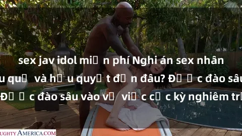 sex jav idol miễn phí Nghi án sex nhân viên nhà hàng: Hậu quả và hậu quyết đến đâu? Được đào sâu vào vụ việc cực kỳ nghiêm trọng này.