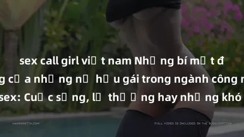 sex call girl việt nam Những bí mật đằng sau cuộc sống của những nữ hầu gái trong ngành công nghiệp sex: Cuộc sống, lẽ thường hay những khó khăn mà họ phải đối mặt.