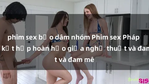 phim sex bạo dâm nhóm Phim sex Pháp - Sự kết hợp hoàn hảo giữa nghệ thuật và đam mê