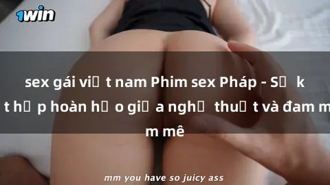 sex gái việt nam Phim sex Pháp - Sự kết hợp hoàn hảo giữa nghệ thuật và đam mê