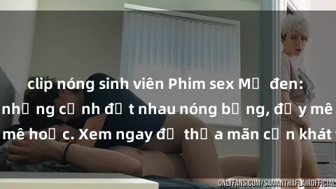 clip nóng sinh viên Phim sex Mỹ đen: phút mãnh liệt với những cảnh địt nhau nóng bỏng, đầy mê hoặc. Xem ngay để thỏa mãn cơn khát tình dục của bạn!
