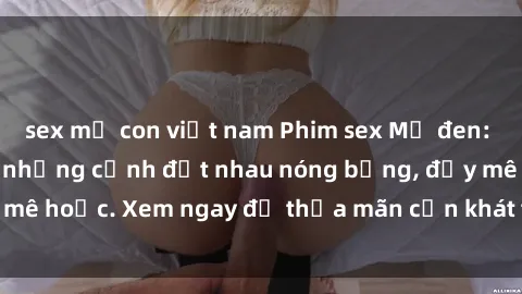 sex mẹ con việt nam Phim sex Mỹ đen: phút mãnh liệt với những cảnh địt nhau nóng bỏng, đầy mê hoặc. Xem ngay để thỏa mãn cơn khát tình dục của bạn!