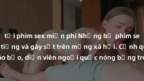 tải phim sex miễn phí Những bộ phim sex ngoại quốc nổi tiếng và gây sốt trên mạng xã hội. Cảnh quay táo bạo, diễn viên ngoại quốc nóng bỏng trong các tác phẩm đỉnh cao.