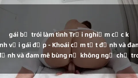 gái bị trói làm tình Trải nghiệm cực kỳ thú vị khi làm tình với gái đẹp - Khoái cảm tột đỉnh và đam mê bùng nổ không ngờ chỉ trong một đêm!
