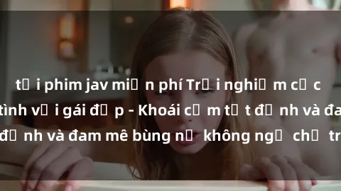tải phim jav miễn phí Trải nghiệm cực kỳ thú vị khi làm tình với gái đẹp - Khoái cảm tột đỉnh và đam mê bùng nổ không ngờ chỉ trong một đêm!