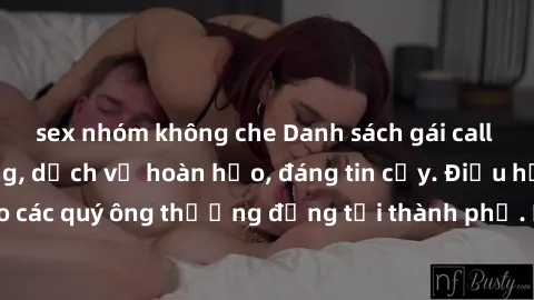 sex nhóm không che Danh sách gái call girl vip chất lượng, dịch vụ hoàn hảo, đáng tin cậy. Điều hấp dẫn cho các quý ông thượng đẳng tại thành phố. Hãy nhấc máy và đặt lịch ngay!