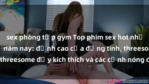 sex phòng tập gym Top phim sex hot nhất không thể bỏ lỡ năm nay: đỉnh cao của đồng tính, threesome đầy kích thích và các cảnh nóng đang gây sốt!
