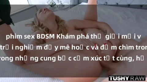 phim sex BDSM Khám phá thế giới mới với sex người lớn: trải nghiệm đầy mê hoặc và đắm chìm trong những cung bậc cảm xúc tột cùng, hứng khởi và cuốn hút.