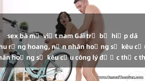 sex bà mẹ việt nam Gái trẻ bị hiếp dâm bạo lực trong khu rừng hoang, nạn nhân hoảng sợ kêu cầu công lý được thực thi