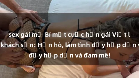 sex gái mỹ Bí mật cuộc hẹn gái Việt lần đầu ở khách sạn: Hẹn hò, làm tình đầy hấp dẫn và đam mê!