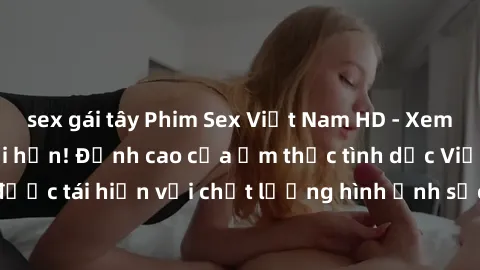 sex gái tây Phim Sex Việt Nam HD - Xem ngay và không giới hạn! Đỉnh cao của ẩm thực tình dục Việt Nam được tái hiện với chất lượng hình ảnh sắc nét. Hãy thưởng thức ngay!
