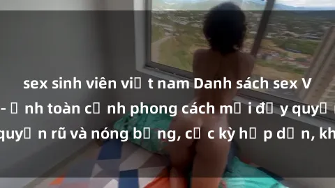 sex sinh viên việt nam Danh sách sex Việt Nam không che - Ảnh toàn cảnh phong cách mới đầy quyến rũ và nóng bỏng, cực kỳ hấp dẫn, không thể bỏ qua!