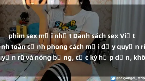phim sex mới nhất Danh sách sex Việt Nam không che - Ảnh toàn cảnh phong cách mới đầy quyến rũ và nóng bỏng, cực kỳ hấp dẫn, không thể bỏ qua!
