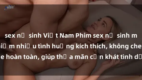 sex nữ sinh Việt Nam Phim sex nữ sinh mới nhất: Trải nghiệm nhiều tình huống kích thích, không che hoàn toàn, giúp thỏa mãn cơn khát tình dục của các bạn trẻ