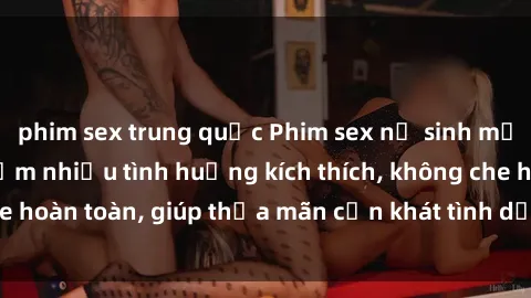 phim sex trung quốc Phim sex nữ sinh mới nhất: Trải nghiệm nhiều tình huống kích thích, không che hoàn toàn, giúp thỏa mãn cơn khát tình dục của các bạn trẻ