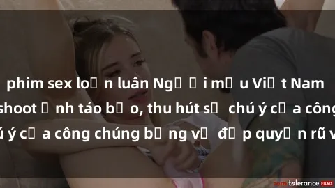 phim sex loạn luân Người mẫu Việt Nam gây sốt với loạt shoot ảnh táo bạo, thu hút sự chú ý của công chúng bằng vẻ đẹp quyến rũ và gợi cảm.