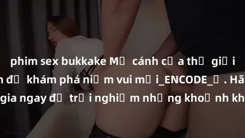 phim sex bukkake Mở cánh cửa thế giới sex MILF Việt Nam để khám phá niềm vui mới_ENCODE_. Hãy tham gia ngay để trải nghiệm những khoảnh khắc đầy kích thích và đam mê.