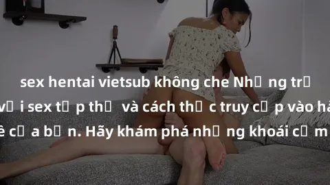 sex hentai vietsub không che Những trải nghiệm mới lạ với sex tập thể và cách thức truy cập vào hành lang đam mê của bạn. Hãy khám phá những khoái cảm đầy kích thích với tập thể hấp dẫn!