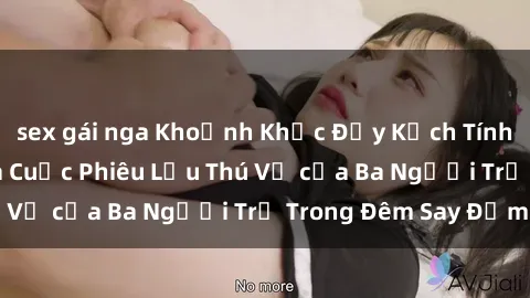 sex gái nga Khoảnh Khắc Đầy Kịch Tính: Sex  Việt Nam và Cuộc Phiêu Lưu Thú Vị của Ba Người Trẻ Trong Đêm Say Đắm
