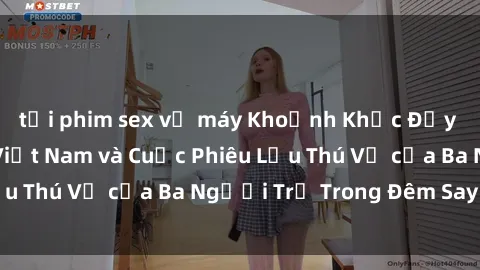tải phim sex về máy Khoảnh Khắc Đầy Kịch Tính: Sex  Việt Nam và Cuộc Phiêu Lưu Thú Vị của Ba Người Trẻ Trong Đêm Say Đắm