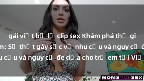 gái việt bị lộ clip sex Khám phá thế giới sex loli Việt Nam: Sự thật gây sốc về nhu cầu và nguy cơ đe dọa cho trẻ em tại Việt Nam