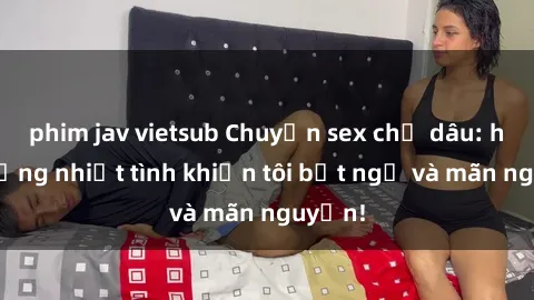 phim jav vietsub Chuyện sex chị dâu: hành động nhiệt tình khiến tôi bất ngờ và mãn nguyện!