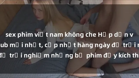 sex phim việt nam không che Hấp dẫn với sex hentai vietsub mới nhất, cập nhật hàng ngày để trải nghiệm những bộ phim đầy kích thích và hấp dẫn.